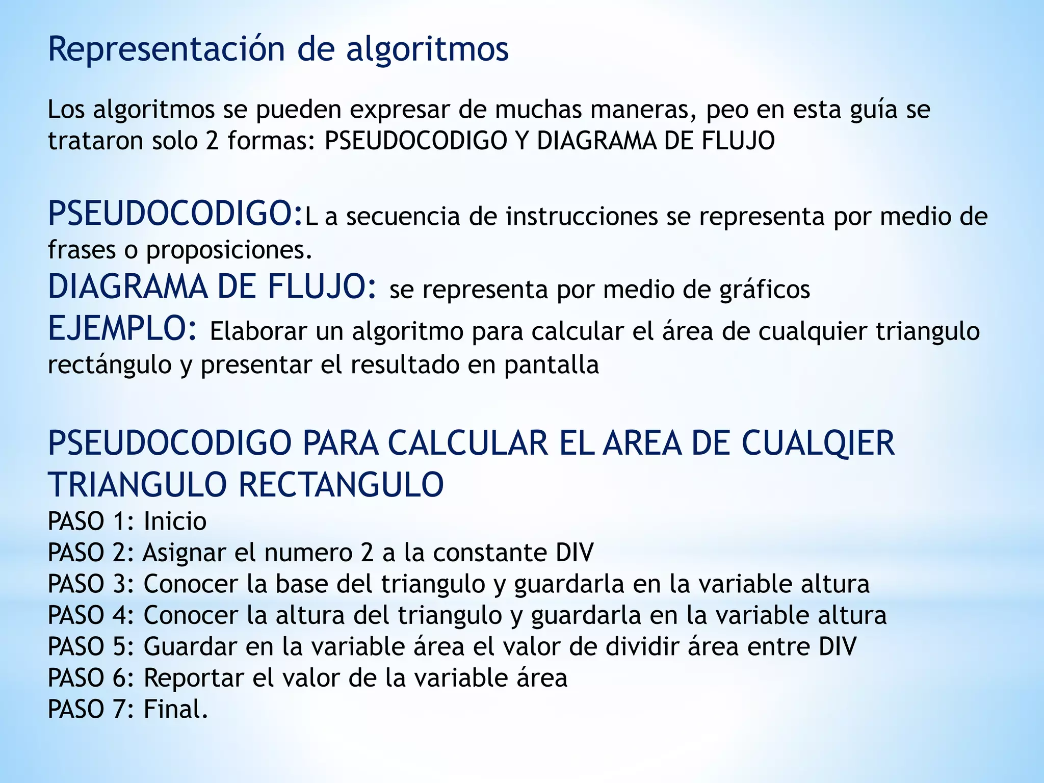 Representación de algoritmos
Los algoritmos se pueden expresar de muchas maneras, peo en esta guía se
trataron solo 2 formas: PSEUDOCODIGO Y DIAGRAMA DE FLUJO
PSEUDOCODIGO:L a secuencia de instrucciones se representa por medio de
frases o proposiciones.
DIAGRAMA DE FLUJO: se representa por medio de gráficos
EJEMPLO: Elaborar un algoritmo para calcular el área de cualquier triangulo
rectángulo y presentar el resultado en pantalla
PSEUDOCODIGO PARA CALCULAR EL AREA DE CUALQIER
TRIANGULO RECTANGULO
PASO 1: Inicio
PASO 2: Asignar el numero 2 a la constante DIV
PASO 3: Conocer la base del triangulo y guardarla en la variable altura
PASO 4: Conocer la altura del triangulo y guardarla en la variable altura
PASO 5: Guardar en la variable área el valor de dividir área entre DIV
PASO 6: Reportar el valor de la variable área
PASO 7: Final.
 
