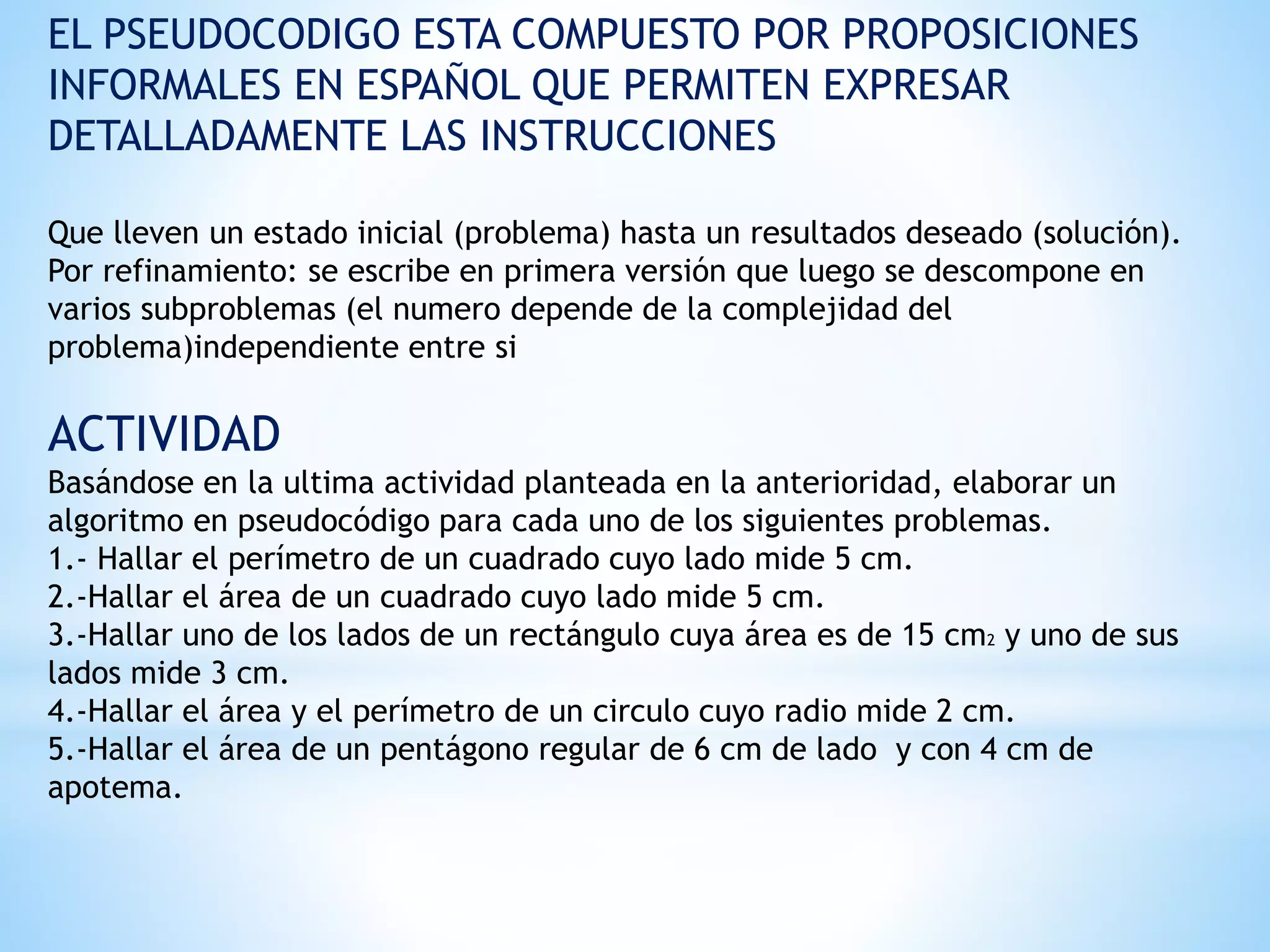 EL PSEUDOCODIGO ESTA COMPUESTO POR PROPOSICIONES
INFORMALES EN ESPAÑOL QUE PERMITEN EXPRESAR
DETALLADAMENTE LAS INSTRUCCIONES
Que lleven un estado inicial (problema) hasta un resultados deseado (solución).
Por refinamiento: se escribe en primera versión que luego se descompone en
varios subproblemas (el numero depende de la complejidad del
problema)independiente entre si
ACTIVIDAD
Basándose en la ultima actividad planteada en la anterioridad, elaborar un
algoritmo en pseudocódigo para cada uno de los siguientes problemas.
1.- Hallar el perímetro de un cuadrado cuyo lado mide 5 cm.
2.-Hallar el área de un cuadrado cuyo lado mide 5 cm.
3.-Hallar uno de los lados de un rectángulo cuya área es de 15 cm2 y uno de sus
lados mide 3 cm.
4.-Hallar el área y el perímetro de un circulo cuyo radio mide 2 cm.
5.-Hallar el área de un pentágono regular de 6 cm de lado y con 4 cm de
apotema.
 