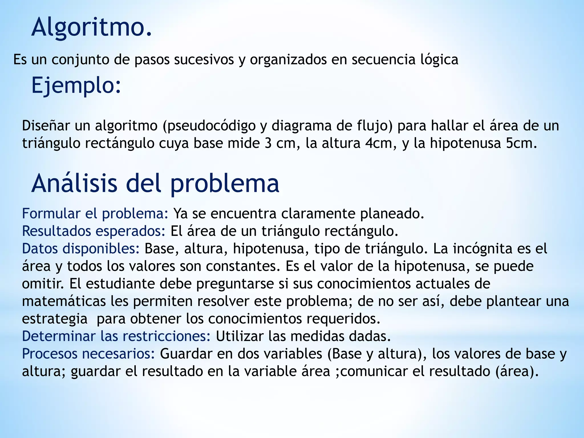 Algoritmo.
Es un conjunto de pasos sucesivos y organizados en secuencia lógica
Ejemplo:
Diseñar un algoritmo (pseudocódigo y diagrama de flujo) para hallar el área de un
triángulo rectángulo cuya base mide 3 cm, la altura 4cm, y la hipotenusa 5cm.
Análisis del problema
Formular el problema: Ya se encuentra claramente planeado.
Resultados esperados: El área de un triángulo rectángulo.
Datos disponibles: Base, altura, hipotenusa, tipo de triángulo. La incógnita es el
área y todos los valores son constantes. Es el valor de la hipotenusa, se puede
omitir. El estudiante debe preguntarse si sus conocimientos actuales de
matemáticas les permiten resolver este problema; de no ser así, debe plantear una
estrategia para obtener los conocimientos requeridos.
Determinar las restricciones: Utilizar las medidas dadas.
Procesos necesarios: Guardar en dos variables (Base y altura), los valores de base y
altura; guardar el resultado en la variable área ;comunicar el resultado (área).
 