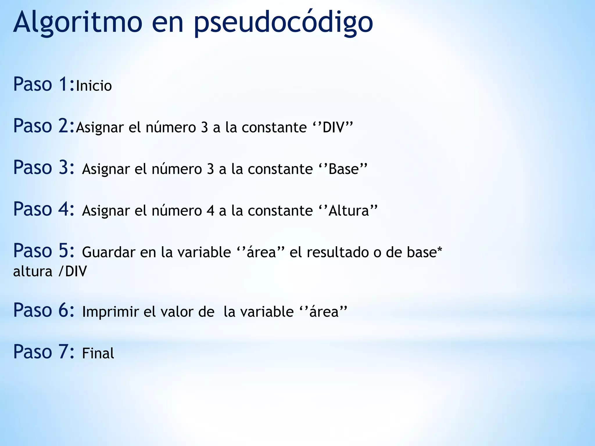 Algoritmo en pseudocódigo
Paso 1:Inicio
Paso 2:Asignar el número 3 a la constante ‘’DIV’’
Paso 3: Asignar el número 3 a la constante ‘’Base’’
Paso 4: Asignar el número 4 a la constante ‘’Altura’’
Paso 5: Guardar en la variable ‘’área’’ el resultado o de base*
altura /DIV
Paso 6: Imprimir el valor de la variable ‘’área’’
Paso 7: Final
 