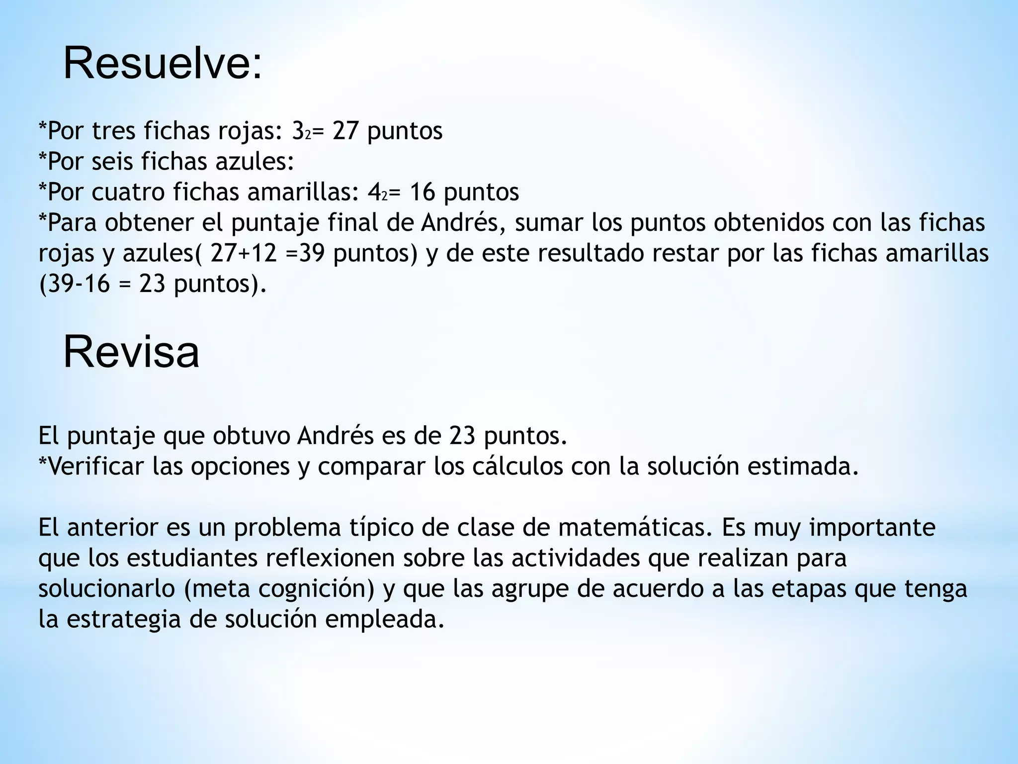 Resuelve:
*Por tres fichas rojas: 32= 27 puntos
*Por seis fichas azules:
*Por cuatro fichas amarillas: 42= 16 puntos
*Para obtener el puntaje final de Andrés, sumar los puntos obtenidos con las fichas
rojas y azules( 27+12 =39 puntos) y de este resultado restar por las fichas amarillas
(39-16 = 23 puntos).
Revisa
El puntaje que obtuvo Andrés es de 23 puntos.
*Verificar las opciones y comparar los cálculos con la solución estimada.
El anterior es un problema típico de clase de matemáticas. Es muy importante
que los estudiantes reflexionen sobre las actividades que realizan para
solucionarlo (meta cognición) y que las agrupe de acuerdo a las etapas que tenga
la estrategia de solución empleada.
 