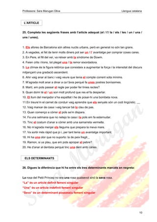 Professora: Sara Marugan Oliva Llengua catalana
L’ARTICLE
25. Completa les següents frases amb l’article adequat (el / l’/ la / els / les / un / una /
uns / unes).
1. Els afores de Barcelona són altres nuclis urbans, però en general no són tan grans.
2. A vegades, el fet de tenir molts diners pot ser un / l’ avantatge per comprar coses cares.
3. En Pere, el fill del veí, va néixer amb la síndrome de Dowm.
4. Feien crits i trons, tot plegat una / la remor eixordadora.
5. La clímax és la figura retòrica que consisteix a augmentar la força i la intensitat del discurs
mitjançant una gradació ascendent.
6. Ahir vaig anar al banc i vaig veure que tenia el compte corrent sota mínims.
7. M’agrada molt anar a dinar a ca l’àvia perquè fa unes postres boníssimes.
8. Martí, em pots passar el regle per poder fer línies rectes?
9. Quan dorm té el / un son molt profund que res el fa despertar.
10. El llum del menjador s’ha espatllat i he de posar-hi una bombeta nova.
11.En treure’m el carnet de conduir vaig aprendre que els senyals són un codi lingüístic.
12. Vaig marxar de casa i vaig tancar bé la clau de pas.
13. Quan començo a córrer el pols se’m dispara.
14. Fa una setmana que no netejo la casa i la pols em fa esternudar.
15. Tinc el costum d’anar a córrer amb una samarreta vermella.
16. No m’agrada menjar els llegums que prepara la meva mare.
17. Va sortir més ràpid que jo i, per tant tenia un avantatge important.
18. Hi ha una olor que no suporto: la de peix fregit.
19. Ramon, si us plau, que em pots apropar el pebre?
20. He d’anar al dentista perquè tinc una dent amb càries.
ELS DETERMINANTS
26. Digues la diferència que hi ha entre els tres determinants marcats en negreta:
La rosa del Petit Príncep no era una rosa qualsevol sinó la seva rosa.
“La” és un article definit femení singular
“Una” és un article indefinit femení singular
“Seva” és un determinant possessiu femení singular
10
 