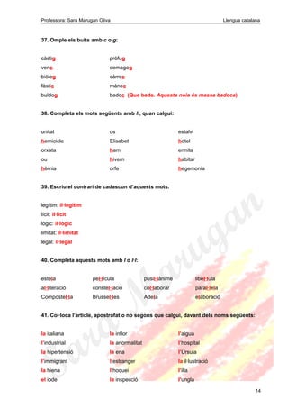 Professora: Sara Marugan Oliva Llengua catalana
37. Omple els buits amb c o g:
càstig pròfug
venc demagog
biòleg càrrec
fàstic mànec
buldog badoc (Que bada. Aquesta noia és massa badoca)
38. Completa els mots següents amb h, quan calgui:
unitat os estalvi
hemicicle Elisabet hotel
orxata ham ermita
ou hivern habitar
hèrnia orfe hegemonia
39. Escriu el contrari de cadascun d’aquests mots.
legítim: il·legítim
lícit: il·lícit
lògic: il·lògic
limitat: il·limitat
legal: il·legal
40. Completa aquests mots amb l o l·l:
estela pel·lícula pusil·lànime libèl·lula
al·literació constel·lació col·laborar paral·lela
Compostel·la Brussel·les Adela elaboració
41. Col·loca l’article, apostrofat o no segons que calgui, davant dels noms següents:
la italiana la inflor l’aigua
l’industrial la anormalitat l’hospital
la hipertensió la ena l’Úrsula
l’immigrant l’estranger la il·lustració
la hiena l’hoquei l’illa
el iode la inspecció l’ungla
14
 