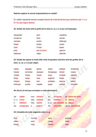 Professora: Sara Marugan Oliva Llengua catalana
Sabries explicar la norma d’apostrofació en català?
En català s’apostrofa sempre excepte davant de mots femenins que comencin per i / u o
hi / hu que siguin àtones.
42. Omple els buits amb la grafia de la essa (s, ss, ç o z) que correspongui:
abraçades zero vosaltres
conservar facis quinze
camises surten defensar
fossin potser coses
cosir il·lusió posar
país zinc (o cinc) cigrons
sabessis setze districte
43. Omple els espais en buits dels mots d’aquestes oracions amb les grafies de la
essa (s, ss, ç o z) que calgui:
capsa passeig Ignasi tassa pòlissa Andalusia
trapezi esmorzar capaços Saragossa divisió coses
massa masia causa puça arrissar passos
Rosa rossa rosa següent tretze nusos
nassos bassa soci postissa piscina zebra
enfonsar sivella casella sopar paràsit donzella
44. Escriu el mot que correspon a cada abreviatura:
cat. català núm. número av. avinguda aC abans de Crist
c/ / c. carrer cast. castellà etc. etcètera dl. dilluns
h. habitant màx. màxim p. ex. per exemple dj. dijous
cia. companyia p. pàgina set. setembre aprox. aproximad.
45. Completa els mots següents amb d o g:
fluid Conrad venc gratitud
xàfec sord càstig tomb
biòleg mag mànec club
15
 