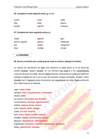Professora: Sara Marugan Oliva Llengua catalana
46. Completa el mots següents amb j, g, x o ix:
juvenil xinès xàfec
faig fregir pijama
ximplet injecció maduixa
47. Completa els mots següents amb g o j:
venjar agitació geni
ajuda (o aguda) gelosia fastiguejar
joia enginy exageració
pitjor coratge enveja
LA SINONÍMIA
48. Escriu un sinònim per a cada grup de mots en cursiva, adequat al context:
La mesura de l’Ajuntament de regar amb aspersors la platja durant la nit ha donat els
primers resultats. Segons l’alcalde, en una setmana han posat fi a les concentracions
nocturnes de joves a la platja. Aquest mètode dissuasiu està pensat per evitar que cada matí
aparegui al costat del mar o per la zona de banyistes tot tipus d’ampolles, envasos i altres
deixalles que hi deixaven grups de persones que organitzaven les seves festes particulars
fins a altes hores de la matinada.
regar: ruixar, mullar
resultats: fruits, conseqüències, conclusions
alcalde: batlle
han posat fi: han acabat, han finalitzat
concentracions: reunions, aglomeracions
mètode: sistema, forma, manera
evitar: impedir, eludir, rebutjar
costat: a la vora, tocant a
tipus: mena, classe, models, espècie
deixalles: residus, escombraries, brossa
deixaven: abandonaven, desemparaven
organitzaven: muntaven, establien, gestionaven, agrupaven
festes: celebracions, trobades
16
 