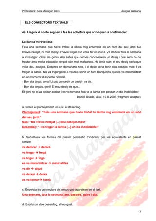 Professora: Sara Marugan Oliva Llengua catalana
ELS CONNECTORS TEXTUALS
49. Llegeix el conte següent i fes les activitats que s’indiquen a continuació:
La llàntia meravellosa
Feia una setmana que havia trobat la llàntia mig enterrada en un racó del seu jardí. No
l’havia netejat, ni molt menys l’havia fregat. No volia fer el ridícul. Va dedicar tota la setmana
a investigar sobre els genis. Ara sabia que només concedeixen un desig i que se’ls ha de
tractar amb molta educació perquè són molt malcarats. Ho tenia clar: el seu desig seria que
volia deu desitjos. Després en demanaria nou, i el desè seria tenir deu desitjos més! I va
fregar la llàntia. No va trigar gaire a veure’n sortir un fum blanquinós que es va materialitzar
en un homenot d’aspecte oriental.
- Bon dia tingui, amo! Li puc concedir un desig!- va dir.
- Bon dia tinguis, geni! El meu desig és que...
El geni no el va deixar acabar i es va tornar a ficar a la llàntia per passar un dia inoblidable!
Daniel Boada, Avui, 19-8-2006 (fragment adaptat)
a. Indica el plantejament, el nus i el desenllaç.
Plantejament: “Feia una setmana que havia trobat la llàntia mig enterrada en un racó
del seu jardí.”
Nus: “No l’havia netejat [...] deu desitjos més!”
Desenllaç: “ I va fregar la llàntia [...] un dia inoblidable!”
b. Substitueix les formes del passat perifràstic d’indicatiu per les equivalents en passat
simple.
va dedicar  dedicà
va fregar  fregà
va trigar  trigà
es va materialitzar  materialitzà
va dir  digué
va deixar  deixà
es va tornar  tornà
c. Encercla els connectors de temps que apareixen en el text.
Una setmana, tota la setmana, ara, després, gaire i dia.
d. Escriu un altre desenllaç, al teu gust.
17
 