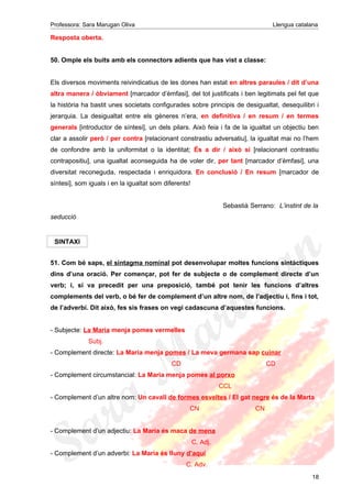 Professora: Sara Marugan Oliva Llengua catalana
Resposta oberta.
50. Omple els buits amb els connectors adients que has vist a classe:
Els diversos moviments reivindicatius de les dones han estat en altres paraules / dit d’una
altra manera / òbviament [marcador d’èmfasi], del tot justificats i ben legitimats pel fet que
la història ha bastit unes societats configurades sobre principis de desigualtat, desequilibri i
jerarquia. La desigualtat entre els gèneres n’era, en definitiva / en resum / en termes
generals [introductor de síntesi], un dels pilars. Això feia i fa de la igualtat un objectiu ben
clar a assolir però / per contra [relacionant constrastiu adversatiu], la igualtat mai no l’hem
de confondre amb la uniformitat o la identitat; És a dir / això sí [relacionant contrastiu
contrapositiu], una igualtat aconseguida ha de voler dir, per tant [marcador d’èmfasi], una
diversitat reconeguda, respectada i enriquidora. En conclusió / En resum [marcador de
síntesi], som iguals i en la igualtat som diferents!
Sebastià Serrano: L’instint de la
seducció
SINTAXI
51. Com bé saps, el sintagma nominal pot desenvolupar moltes funcions sintàctiques
dins d’una oració. Per començar, pot fer de subjecte o de complement directe d’un
verb; i, si va precedit per una preposició, també pot tenir les funcions d’altres
complements del verb, o bé fer de complement d’un altre nom, de l’adjectiu i, fins i tot,
de l’adverbi. Dit això, fes sis frases on vegi cadascuna d’aquestes funcions.
- Subjecte: La Maria menja pomes vermelles
Subj.
- Complement directe: La Maria menja pomes / La meva germana sap cuinar
CD CD
- Complement circumstancial: La Maria menja pomes al porxo
CCL
- Complement d’un altre nom: Un cavall de formes esveltes / El gat negre és de la Marta
CN CN
- Complement d’un adjectiu: La Maria és maca de mena
C. Adj.
- Complement d’un adverbi: La Maria és lluny d’aquí
C. Adv.
18
 