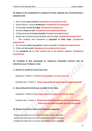 Professora: Sara Marugan Oliva Llengua catalana
52. Digues si els complements en negreta les frases següents són circumstancials o
preposicionals:
1. Nena, camina per la vorera! Complement circumstancial de lloc
2. Senyor Ramon, li truquen de Manacor. Complement circumstancial
3. Ha optat per no anar de viatge. Complement preposicional
4. Arribaran d’aquí un mes. Complement circumstancial de temps
5. Confia plenament en la teva sinceritat. Complement preposicional
6. Aquest cap de setmana pensa en mi per anar de viatge. Complement preposicional
7. Han contribuït amb entusiasme a organitzar la festa major. Complement
preposicional
8. No s’avé gens amb el seu germà: sempre es barallen. Complement preposicional
9. El feia anar de corcoll. Complement circumstancial de manera
10. Em penedeixo de no haver estudiat més en els anteriors exàmens. Complement
preposicional
53. Completa la idea expressada en cadascuna d’aquestes oracions amb les
estructures que s’indiquen a sota:
a. Sempre ha confiat en la seva bona sort.
(preposició + infinitiu) Sempre ha de confiar en la seva bona sort.
(conjunció que + oració)  Sempre que confia en la seva mare ha tingut bona sort.
b. Aneu alerta amb els talls que us poden fer els vidres.
(preposició + infinitiu)  Heu d’anar alerta en no tallar-vos amb els vidres
(conjunció que + oració) Sempre que aneu alerta amb els vidres no us tallareu.
Vigileu que els vidres us poden fer mal si els toqueu.
54. Respon breument a cadascuna d’aquestes preguntes:
- Explica què entens per una oració coordinada i posa’n exemples
- Explica què entens per una oració juxtaposada i posa’n exemples.
- Explica què entens per una oració subordinada i posa’n exemples.
19
 