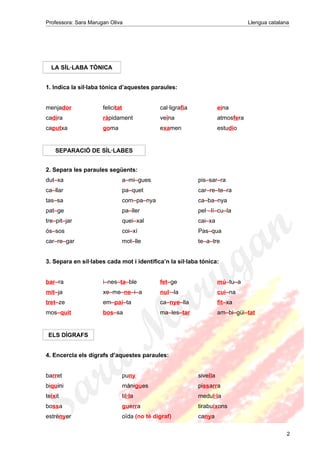 Professora: Sara Marugan Oliva Llengua catalana
LA SÍL·LABA TÒNICA
1. Indica la síl·laba tònica d’aquestes paraules:
menjador felicitat cal·ligrafia eina
cadira ràpidament veïna atmosfera
caputxa goma examen estudio
SEPARACIÓ DE SÍL·LABES
2. Separa les paraules següents:
dut–xa a–mi–gues pis–sar–ra
ca–llar pa–quet car–re–te–ra
tas–sa com–pa–nya ca–ba–nya
pat–ge pa–ller pel·–lí–cu–la
tre–pit–jar quei–xal cai–xa
ós–sos coi–xí Pas–qua
car–re–gar mot–lle te–a–tre
3. Separa en síl·labes cada mot i identifica’n la síl·laba tònica:
bar–ra i–nes–ta–ble fet–ge mú–tu–a
mit–ja xe–me–ne–i–a nul·–la cui–na
tret–ze em–pai–ta ca–nye–lla fit–xa
mos–quit bos–sa ma–les–tar am–bi–güi–tat
ELS DÍGRAFS
4. Encercla els dígrafs d’aquestes paraules:
barret puny sivella
biquini mànigues pissarra
teixit til·la medul·la
bossa guerra tirabuixons
estrènyer oïda (no té dígraf) canya
2
 