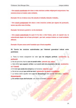 Professora: Sara Marugan Oliva Llengua catalana
- Una oració coordinada són dues o més oracions unides mitjançant conjuncions i les
oracions tenen el mateix valor sintàctic.
Exemple: Ni viu ni deixa viure, No estudia ni treballa, Estudia i treballa...
- Una oració juxtaposada són dues o més oracions unides per signes de puntuació,
sense cap altre nexe d’enllaç.
Exemple: Ha tornat a perdre’s: no té orientació.
- Una oració subordinada és quan hi ha dos o més frases, però, en aquest cas, la
subordinada depèn de la frase principal i, per tant, sempre tindran un nivell sintàctic
diferent.
Exemple: El pare anava amb l’autobús que s’havia espatllat.
55. Canvia les oracions subordinades per l’element gramatical indicat entre
parèntesis:
a. Tenia la mania exasperant de voler que tot estigués perfecte. (substantiu: la
perfecció)
b. No sé què dir-te: fes-ho com et sembli millor. (adverbi: bé, millor)
c. Serà difícil que puguem arribar a un acord amb els propietaris del pis. (substantiu:
un / l’acord)
d. El mòbil que acabo de comprar ja no funciona. (adjectiu: nou)
e. No és bon senyal que arribi tan tard. (substantiu: el retard / la tardança)
f. La notícia sobre aquella nena que ha desaparegut obre tot els informatius. (adjectiu:
desapareguda)
g. En arribar al peu del funicular, van veure la bandera. (adverbi: allà)
20
 
