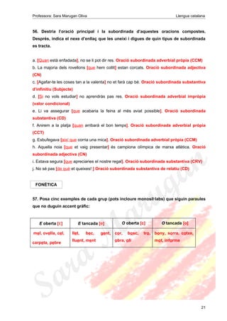 Professora: Sara Marugan Oliva Llengua catalana
56. Destria l’oració principal i la subordinada d’aquestes oracions compostes.
Després, indica el nexe d’enllaç que les uneixi i digues de quin tipus de subordinada
es tracta.
a. [Quan està enfadada], no se li pot dir res. Oració subordinada adverbial pròpia (CCM)
b. La majoria dels rovellons [que hem collit] estan corcats. Oració subordinada adjectiva
(CN)
c. [Agafar-te les coses tan a la valenta] no et farà cap bé. Oració subordinada substantiva
d’infinitiu (Subjecte)
d. [Si no vols estudiar] no aprendràs pas res. Oració subordinada adverbial impròpia
(valor condicional)
e. Li va assegurar [que acabaria la feina al més aviat possible]. Oració subordinada
substantiva (CD)
f. Anirem a la platja [quan arribarà el bon temps]. Oració subordinada adverbial pròpia
(CCT)
g. Esbufegava [així que corria una mica]. Oració subordinada adverbial pròpia (CCM)
h. Aquella noia [que et vaig presentar] és campiona olímpica de marxa atlètica. Oració
subordinada adjectiva (CN)
i. Estava segura [que apreciaries el nostre regal]. Oració subordinada substantiva (CRV)
j. No sé pas [de què et queixes! ] Oració subordinada substantiva de relatiu (CD)
FONÈTICA
57. Posa cinc exemples de cada grup (pots incloure monosíl·labs) que siguin paraules
que no duguin accent gràfic:
E oberta [ɛ] E tancada [e] O oberta [c] O tancada [o]
mel, ovella, cel,
carpeta, pebre
llet, bec, gent,
lluent, ment
cor, bosc, tro,
obra, oli
bony, sorra, cotxe,
mot, informe
21
 