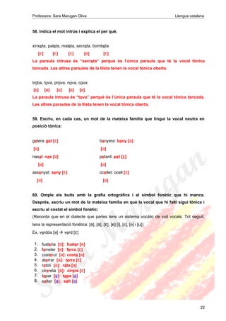 Professora: Sara Marugan Oliva Llengua catalana
58. Indica el mot intrús i explica el per què.
xinxeta, paleta, maleta, secreta, bombeta
[ɛ] [ɛ] [ɛ] [e] [ɛ]
La paraula intrusa és “secreta” perquè és l’única paraula que té la vocal tònica
tancada. Les altres paraules de la llista tenen la vocal tònica oberta.
troba, tova, prova, nova, cova
[c] [o] [c] [c] [c]
La paraula intrusa és “tova” perquè és l’única paraula que té la vocal tònica tancada.
Les altres paraules de la llista tenen la vocal tònica oberta.
59. Escriu, en cada cas, un mot de la mateixa família que tingui la vocal neutra en
posició tònica:
gelera: gel [ɛ] banyera: bany [a]
[ə] [ə]
nasal: nas [a] petard: pet [ɛ]
[ə] [ə]
assenyat: seny [ɛ] ocellet: ocell [ɛ]
[ə] [ə]
60. Omple els buits amb la grafia ortogràfica i el símbol fonètic que hi manca.
Després, escriu un mot de la mateixa família en què la vocal que hi falti sigui tònica i
escriu al costat el símbol fonètic:
(Recorda que en el dialecte que parles tens un sistema vocàlic de vuit vocals. Tot seguit,
tens la representació fonètica: [ə], [a], [ɛ], [e] [i], [c], [o] i [u]).
Ex. verdós [ə]  verd [ɛ]
22
1. fusteria [ə]: fuster [e]
2. ferreter [ə]: ferro [ɛ]
3. costerut [ə]: costa [ə]
4. aterrar [ə]: terra [ɛ]
5. ratolí [ə]: rata [a]
6. cirereta [ə]: cirera [ɛ]
7. tapar [ə]: tapa [a]
8. saltar [ə]: salt [a]
 