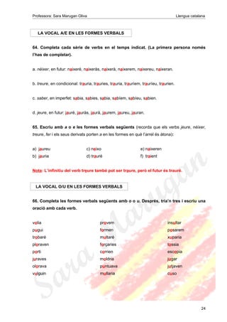 Professora: Sara Marugan Oliva Llengua catalana
LA VOCAL A/E EN LES FORMES VERBALS
64. Completa cada sèrie de verbs en el temps indicat. (La primera persona només
l’has de completar).
a. néixer, en futur: naixeré, naixeràs, naixerà, naixerem, naixereu, naixeran.
b. treure, en condicional: trauria, trauries, trauria, trauríem, trauríeu, traurien.
c. saber, en imperfet: sabia, sabies, sabia, sabíem, sabíeu, sabien.
d. jeure, en futur: jauré, jauràs, jaurà, jaurem, jaureu, jauran.
65. Escriu amb a o e les formes verbals següents (recorda que els verbs jeure, néixer,
treure, fer i els seus derivats porten a en les formes en què l’arrel és àtona):
a) jaureu c) neixo e) naixeren
b) jauria d) trauré f) traient
Nota: L’infinitiu del verb treure també pot ser traure, però el futur és trauré.
LA VOCAL O/U EN LES FORMES VERBALS
66. Completa les formes verbals següents amb o o u. Després, tria’n tres i escriu una
oració amb cada verb.
volia provem insultar
pugui formen posarem
trobaré multaré xuparia
ploraven forçaries tossia
porti corrien escopia
juraves moldria jugar
olorava puntuava jutjaven
vulguin mullaria cuso
24
 