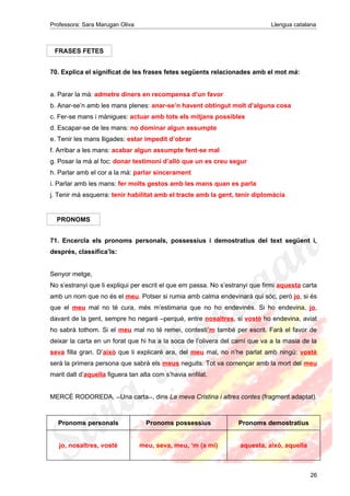 Professora: Sara Marugan Oliva Llengua catalana
FRASES FETES
70. Explica el significat de les frases fetes següents relacionades amb el mot mà:
a. Parar la mà: admetre diners en recompensa d’un favor
b. Anar-se’n amb les mans plenes: anar-se’n havent obtingut molt d’alguna cosa
c. Fer-se mans i mànigues: actuar amb tots els mitjans possibles
d. Escapar-se de les mans: no dominar algun assumpte
e. Tenir les mans lligades: estar impedit d’obrar
f. Arribar a les mans: acabar algun assumpte fent-se mal
g. Posar la mà al foc: donar testimoni d’allò que un es creu segur
h. Parlar amb el cor a la mà: parlar sincerament
i. Parlar amb les mans: fer molts gestos amb les mans quan es parla
j. Tenir mà esquerra: tenir habilitat amb el tracte amb la gent, tenir diplomàcia
PRONOMS
71. Encercla els pronoms personals, possessius i demostratius del text següent i,
després, classifica’ls:
Senyor metge,
No s’estranyi que li expliqui per escrit el que em passa. No s’estranyi que firmi aquesta carta
amb un nom que no és el meu. Potser si rumia amb calma endevinarà qui sóc, però jo, si és
que el meu mal no té cura, més m’estimaria que no ho endevinés. Si ho endevina, jo,
davant de la gent, sempre ho negaré –perquè, entre nosaltres, si vostè ho endevina, aviat
ho sabrà tothom. Si el meu mal no té remei, contesti’m també per escrit. Farà el favor de
deixar la carta en un forat que hi ha a la soca de l’olivera del camí que va a la masia de la
seva filla gran. D’això que li explicaré ara, del meu mal, no n’he parlat amb ningú: vostè
serà la primera persona que sabrà els meus neguits. Tot va començar amb la mort del meu
marit dalt d’aquella figuera tan alta com s’havia enfilat.
MERCÈ RODOREDA, <<Una carta>>, dins La meva Cristina i altres contes (fragment adaptat).
Pronoms personals Pronoms possessius Pronoms demostratius
jo, nosaltres, vostè meu, seva, meu, ‘m (a mi) aquesta, això, aquella
26
 