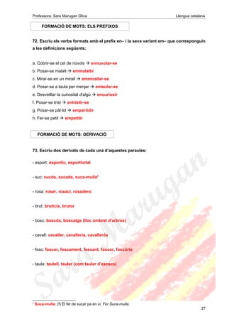 Professora: Sara Marugan Oliva Llengua catalana
FORMACIÓ DE MOTS: ELS PREFIXOS
72. Escriu els verbs formats amb el prefix en– i la seva variant em– que corresponguin
a les definicions següents:
a. Cobrir-se el cel de núvols  ennuvolar-se
b. Posar-se malalt  emmalaltir
c. Mirar-se en un mirall  emmirallar-se
d. Posar-se a taula per menjar  entaular-se
e. Desvetllar la curiositat d’algú  encuriosir
f. Posar-se trist  entristir-se
g. Posar-se pàl·lid  empal·lidir
h. Fer-se petit  empetitir
FORMACIÓ DE MOTS: DERIVACIÓ
73. Escriu dos derivats de cada una d’aquestes paraules:
- esport: esportiu, esportivitat
- suc: sucós, sucada, suca-mulla2
- rosa: roser, rosaci, rosadenc
- brut: brutícia, brutor
- bosc: boscós, boscatge (lloc ombrat d’arbres)
- cavall: cavaller, cavalleria, cavallerós
- fosc: foscor, foscament, foscant, foscor, foscúria
- taula: taulell, tauler (com tauler d’escacs)
2
Suca-mulla: (f) El fet de sucar pa en vi. Fer Suca-mulla.
27
 