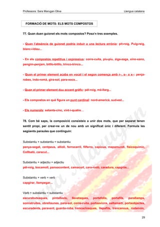 Professora: Sara Marugan Oliva Llengua catalana
FORMACIÓ DE MOTS: ELS MOTS COMPOSTOS
77. Quan duen guionet els mots compostos? Posa’n tres exemples.
- Quan l’absència de guionet podria induir a una lectura errònia: pit-roig, Puig-reig,
blanc-i-blau...
- En els compostos repetitius i expressius: corre-cuita, piu-piu, ziga-zaga, xino-xano,
pengim-penjam, bitllo-bitllo, trinco-trinco...
- Quan el primer element acaba en vocal i el segon comença amb r–, s– o x–: penja-
robes, indo-romà, gira-sol, para-xocs...
- Quan el primer element duu accent gràfic: pèl-roig, mà-llarg...
- Els compostos en què figura un punt cardinal: nord-americà, sud-est...
- Els numerals: setanta-cinc, vint-i-quatre…
78. Com bé saps, la composició consisteix a unir dos mots, que per separat tenen
sentit propi, per crear-ne un de nou amb un significat únic i diferent. Formula les
següents paraules que continguin:
Substantiu + substantiu = substantiu
penya-segat, centpeus, allioli, ferrocarril, filferro, capicua, mapamundi, fisicoquímic,
Collbató, caracul...
Substantiu + adjectiu = adjectiu
pèl-roig, bocamoll, panxacontent, camacurt, cara-rodó, caradura, capgròs...
Substantiu + verb = verb
capgirar, llampegar...
Verb + substantiu = substantiu
escurabutxaques, pintallavis, llevataques, portafolis, portafils, parallamps,
somiatruites, obrellaunes, para-sol, corre-cuita, portaavions, saltamartí, portaobjectes,
escuradents, paravent, guarda-roba, trencaclosques, llepafils, trencanous, rodamón,
29
 