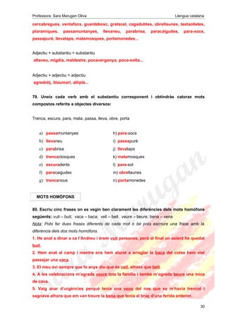Professora: Sara Marugan Oliva Llengua catalana
cercabregues, ventafocs, guardabosc, gratacel, cagadubtes, obrellaunes, tastaolletes,
ploramiques, passamuntanyes, llevaneu, parabrisa, paracaigudes, para-xocs,
passapuré, llevataps, matamosques, portamonedes...
Adjectiu + substantiu = substantiu
altaveu, migdia, maldestre, pocavergonya, poca-solta...
Adjectiu + adjectiu = adjectiu
agredolç, blaumarí, altiplà...
79. Uneix cada verb amb el substantiu corresponent i obtindràs catorze mots
compostos referits a objectes diversos:
Trenca, escura, para, mata, passa, lleva, obre, porta
a) passamuntanyes h) para-xocs
b) llevaneu i) passapuré
c) parabrisa j) llevataps
d) trencaclosques k) matamosques
e) escuradents l) para-sol
f) paracaigudes m) obrellaunes
g) trencanous n) portamonedes
80. Escriu cinc frases on es vegin ben clarament les diferències dels mots homòfons
següents: vuit – buit; vaca – baca; vell – bell; veure – beure; bena – vena
Nota: Pots fer dues frases diferents de cada mot o bé pots escriure una frase amb la
diferència dels dos mots homòfons.
1. He anat a dinar a ca l’Andreu i érem vuit persones, però al final un seient ha quedat
buit.
2. Hem anat al camp i mentre ens hem aturat a arreglar la baca del cotxe hem vist
passejar una vaca.
3. El meu avi sempre que fa anys diu que és vell, alhora que bell.
4. A les celebracions m’agrada veure tota la família i també m’agrada beure una mica
de cava.
5. Vaig anar d’urgències perquè tenia una vena del nas que se m’havia trencat i
sagnava alhora que em van treure la bena que tenia al braç d’una ferida anterior.
30
MOTS HOMÒFONS
 