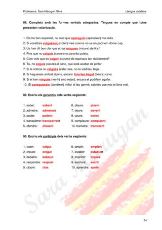 Professora: Sara Marugan Oliva Llengua catalana
88. Completa amb les formes verbals adequades. Tingues en compte que totes
presenten velarització.
1. Els he ben espantat, no crec que apareguin (aparèixer) mai més.
2. Si vosaltres volguéssiu (voler) més coixins no us en podríem donar cap.
3. Us han dit ben clar que no us mogueu (moure) de lloc!
4. Fins que no caiguis (caure) no pararàs quieta.
5. Com vols que es coguin (coure) els espinacs tan ràpidament?
6. Tu, no seguis (seure) al banc, que està acabat de pintar.
7. Si la notícia no valgués (valer) res, no la voldríeu llegir.
8. Si haguessis arribat abans, encara hauries begut (beure) cava.
9. Si el tren vingués (venir) amb retard, encara el podríem agafar.
10. Si coneguessis (conèixer) millor al teu germà, sabries que mai et faria mal.
89. Escriu els gerundis dels verbs següents:
1. saber: sabent 6. plaure: plaent
2. admetre: admetent 7. deure: devent
3. poder: podent 8. coure: coent
4. transcórrer: transcorrent 9. complaure: complaent
5. ofendre: ofenent 10. trametre: trametent
90. Escriu els participis dels verbs següents:
1. valer: valgut 6. omplir: omplert
2. creure: cregut 7. establir: establert
3. debatre: debatut 8. imprimir: imprès
4. respondre: respost 9. escriure: escrit
5. cloure: clos 10. aprendre: après
34
 