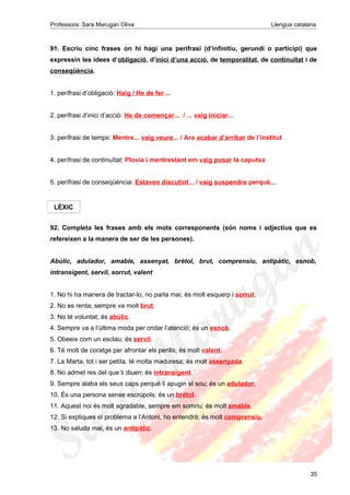 Professora: Sara Marugan Oliva Llengua catalana
91. Escriu cinc frases on hi hagi una perífrasi (d’infinitiu, gerundi o participi) que
expressin les idees d’obligació, d’inici d’una acció, de temporalitat, de continuïtat i de
conseqüència.
1. perífrasi d’obligació: Haig / He de fer ...
2. perífrasi d’inici d’acció: He de començar... / ... vaig iniciar...
3. perífrasi de temps: Mentre... vaig veure... / Ara acabar d’arribar de l’institut
4. perífrasi de continuïtat: Plovia i mentrestant em vaig posar la caputxa
5. perífrasi de conseqüència: Estaven discutint... / vaig suspendre perquè...
92. Completa les frases amb els mots corresponents (són noms i adjectius que es
refereixen a la manera de ser de les persones).
Abúlic, adulador, amable, assenyat, brètol, brut, comprensiu, antipàtic, esnob,
intransigent, servil, sorrut, valent
1. No hi ha manera de tractar-lo, no parla mai; és molt esquerp i sorrut.
2. No es renta; sempre va molt brut.
3. No té voluntat; és abúlic.
4. Sempre va a l’última moda per cridar l’atenció; és un esnob.
5. Obeeix com un esclau; és servil.
6. Té molt de coratge per afrontar els perills; és molt valent.
7. La Marta, tot i ser petita, té molta maduresa; és molt assenyada.
8. No admet res del que li diuen; és intransigent.
9. Sempre alaba els seus caps perquè li apugin el sou; és un adulador.
10. És una persona sense escrúpols; és un brètol.
11. Aquest noi és molt agradable, sempre em somriu; és molt amable.
12. Si expliques el problema a l’Antoni, ho entendrà; és molt comprensiu.
13. No saluda mai, és un antipàtic.
35
LÈXIC
 