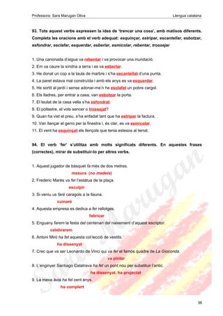 Professora: Sara Marugan Oliva Llengua catalana
93. Tots aquest verbs expressen la idea de ‘trencar una cosa’, amb matisos diferents.
Completa les oracions amb el verb adequat: esquinçar, estripar, escantellar, esbotzar,
esfondrar, esclafar, esquerdar, esberlar, esmicolar, rebentar, trossejar
1. Una canonada d’aigua va rebentar i va provocar una inundació.
2. Em va caure la síndria a terra i es va esberlar.
3. He donat un cop a la taula de marbre i s’ha escantellat d’una punta.
4. La paret estava mal construïda i amb els anys es va esquerdar.
5. He sortit al jardí i sense adonar-me’n he esclafat un pobre cargol.
6. Els lladres, per entrar a casa, van esbotzar la porta.
7. El teulat de la casa vella s’ha esfondrat.
8. El pollastre, el vols sencer o trossejat?
9. Quan ha vist el preu, s’ha enfadat tant que ha estripar la factura.
10. Van llançar el gerro per la finestra i, és clar, es va esmicolar.
11. El vent ha esquinçat els llençols que tenia estesos al terrat.
94. El verb ‘fer’ s’utilitza amb molts significats diferents. En aquestes frases
(correctes), mirar de substituir-lo per altres verbs.
1. Aquest jugador de bàsquet fa més de dos metres.
mesura (no medeix)
2. Frederic Marès va fer l’estàtua de la plaça.
esculpir
3. Si veniu us faré caragols a la llauna.
cuinaré
4. Aquesta empresa es dedica a fer rellotges.
fabricar
5. Enguany farem la festa del centenari del naixement d’aquest escriptor.
celebrarem
6. Antoni Miró ha fet aquesta col·lecció de vestits.
ha dissenyat
7. Crec que va ser Leonardo de Vinci qui va fer el famós quadre de La Gioconda.
va pintar
8. L’enginyer Santiago Calatrava ha fet un pont nou per substituir l’antic.
ha dissenyat, ha projectat
9. La meva àvia ha fet cent anys.
ha complert
36
 
