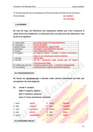 Professora: Sara Marugan Oliva Llengua catalana
10. Els alumnes del curs de Preparació a la Prova d’Accés de CFGS van fer l’examen a
l’hora indicada. van realitzar
van començar
95. Com bé saps, els llatinismes són expressions llatines que s’han incorporat al
català sense cap modificació. A continuació tens una taula amb deu llatinismes i has
de dir-ne el significat:
1. motu propio per propi impuls / fet espontàniament
2. vox populi la veu del poble
3. grosso modo aproximadament, a grans trets
4. ipso facto tot seguit / immediatament / fet això
5. a priori amb anterioritat / abans
6. in fraganti en flagrant delicte / manifest / evident. Enxampar a
algú en un moment que comet un delicte
7. sine die sense data
8. de facto de fet / situacions reals, encara que no tinguin
reconeixement legal
9. conditio sine qua non condició sense la qual… / condició indispensable
10. ex professo expressament / segons declaració expressa
96. Escriu els pseudoderivats o derivats cultes (deriven directament del llatí) que
corresponen als mots següents:
Ex. cervell  cerebral
doble  duplicar, duplicar
dolç  dulcificar, edulcorar
home  humà, humanisme, humanitat
1. boca bucal 6. escriu escriba
2. calb calvície 7. món mundial
3. corb curvatura 8. moure mobilitat
4. jove juvenil 9. llavi labial
5. provar probabilitat 10. títol titular
37
LLATINISMES
ELS PSEUDODERIVATS
ELS PRONOMS FEBLES
 