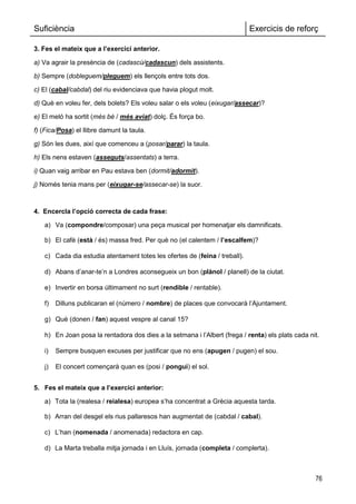 Suficiència Exercicis de reforç
76
3. Fes el mateix que a l’exercici anterior.
a) Va agrair la presència de (cadascú/cadascun) dels assistents.
b) Sempre (dobleguem/pleguem) els llençols entre tots dos.
c) El (cabal/cabdal) del riu evidenciava que havia plogut molt.
d) Què en voleu fer, dels bolets? Els voleu salar o els voleu (eixugar/assecar)?
e) El meló ha sortit (més bé / més aviat) dolç. És força bo.
f) (Fica/Posa) el llibre damunt la taula.
g) Són les dues, així que comenceu a (posar/parar) la taula.
h) Els nens estaven (asseguts/assentats) a terra.
i) Quan vaig arribar en Pau estava ben (dormit/adormit).
j) Només tenia mans per (eixugar-se/assecar-se) la suor.
4. Encercla l’opció correcta de cada frase:
a) Va (compondre/composar) una peça musical per homenatjar els damnificats.
b) El cafè (està / és) massa fred. Per què no (el calentem / l’escalfem)?
c) Cada dia estudia atentament totes les ofertes de (feina / treball).
d) Abans d‘anar-te‘n a Londres aconsegueix un bon (plànol / planell) de la ciutat.
e) Invertir en borsa últimament no surt (rendible / rentable).
f) Dilluns publicaran el (número / nombre) de places que convocarà l‘Ajuntament.
g) Què (donen / fan) aquest vespre al canal 15?
h) En Joan posa la rentadora dos dies a la setmana i l‘Albert (frega / renta) els plats cada nit.
i) Sempre busquen excuses per justificar que no ens (apugen / pugen) el sou.
j) El concert començarà quan es (posi / pongui) el sol.
5. Fes el mateix que a l’exercici anterior:
a) Tota la (realesa / reialesa) europea s‘ha concentrat a Grècia aquesta tarda.
b) Arran del desgel els rius pallaresos han augmentat de (cabdal / cabal).
c) L‘han (nomenada / anomenada) redactora en cap.
d) La Marta treballa mitja jornada i en Lluís, jornada (completa / complerta).
 