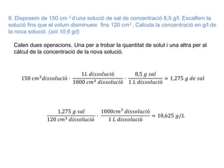 8. Disposem de 150 cm 3 d’una solució de sal de concentració 8,5 g/l. Escalfem la
solució fins que el volum disminueix fins 120 cm3 . Calcula la concentració en g/l de
la nova solució. (sol.10,6 g/l)
Calen dues operacions. Una per a trobar la quantitat de solut i una altra per al
càlcul de la concentració de la nova solució.
150 𝑐𝑚3
𝑑𝑖𝑠𝑠𝑜𝑙𝑢𝑐𝑖ó ·
1𝐿 𝑑𝑖𝑠𝑠𝑜𝑙𝑢𝑐𝑖ó
1000 𝑐𝑚3 𝑑𝑖𝑠𝑠𝑜𝑙𝑢𝑐𝑖ó
·
8,5 𝑔 𝑠𝑎𝑙
1 𝐿 𝑑𝑖𝑠𝑠𝑜𝑙𝑢𝑐𝑖ó
= 1,275 𝑔 𝑑𝑒 𝑠𝑎𝑙
1,275 𝑔 𝑠𝑎𝑙
120 𝑐𝑚3 𝑑𝑖𝑠𝑠𝑜𝑙𝑢𝑐𝑖ó
·
1000𝑐𝑚3 𝑑𝑖𝑠𝑠𝑜𝑙𝑢𝑐𝑖ó
1 𝐿 𝑑𝑖𝑠𝑠𝑜𝑙𝑢𝑐𝑖ó
= 10,625 𝑔/𝐿
 