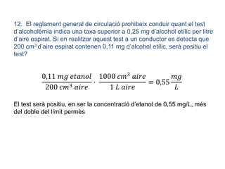 12. El reglament general de circulació prohibeix conduir quant el test
d’alcoholèmia indica una taxa superior a 0,25 mg d’alcohol etílic per litre
d’aire espirat. Si en realitzar aquest test a un conductor es detecta que
200 cm3 d’aire espirat contenen 0,11 mg d’alcohol etílic, serà positiu el
test?
0,11 𝑚𝑔 𝑒𝑡𝑎𝑛𝑜𝑙
200 𝑐𝑚3 𝑎𝑖𝑟𝑒
·
1000 𝑐𝑚3 𝑎𝑖𝑟𝑒
1 𝐿 𝑎𝑖𝑟𝑒
= 0,55
𝑚𝑔
𝐿
El test serà positiu, en ser la concentració d’etanol de 0,55 mg/L, més
del doble del límit permès
 