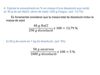 4. Calcula la concentració en % en massa d’una dissolució que conté:
a) 40 g de sal (NaCl, clorur de sodi) i 250 g d’aigua. (sol: 13,7%)
És fonamental considerar que la massa total de dissolució inclou la
massa de solut
40 𝑔 𝑁𝑎𝐶𝑙
290 𝑔 𝑑𝑖𝑠𝑠𝑜𝑙𝑢𝑐𝑖ó
𝑥 100 = 13,79 %
b) 50 g de sucre en 1 kg de dissolució. (sol: 5%)
50 𝑔 𝑠𝑎𝑐𝑎𝑟𝑜𝑠𝑎
1000 𝑔 𝑑𝑖𝑠𝑠𝑜𝑙𝑢𝑐𝑖ó
𝑥 100 = 5 %
 