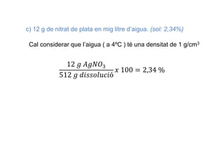 c) 12 g de nitrat de plata en mig litre d’aigua. (sol: 2,34%)
Cal considerar que l’aigua ( a 4ºC ) té una densitat de 1 g/cm3
12 𝑔 𝐴𝑔𝑁𝑂3
512 𝑔 𝑑𝑖𝑠𝑠𝑜𝑙𝑢𝑐𝑖ó
𝑥 100 = 2,34 %
 
