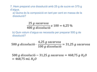 7. Hem preparat una dissolució amb 25 g de sucre en 375 g
d’aigua.
a) Quina és la composició en tant per cent en massa de la
dissolució?
25 𝑔 𝑠𝑎𝑐𝑎𝑟𝑜𝑠𝑎
400 𝑔 𝑑𝑖𝑠𝑠𝑜𝑙𝑢𝑐𝑖ó
𝑥 100 = 6,25 %
b) Quin volum d’aigua es necessita per preparar 500 g de
dissolució?
500 𝑔 𝑑𝑖𝑠𝑠𝑜𝑙𝑢𝑐𝑖ó ·
6,25 𝑔 𝑠𝑎𝑐𝑎𝑟𝑜𝑠𝑎
100 𝑔 𝑑𝑖𝑠𝑠𝑜𝑙𝑢𝑐𝑖ó
= 31,25 𝑔 𝑠𝑎𝑐𝑎𝑟𝑜𝑠𝑎
500 𝑔 𝑑𝑖𝑠𝑠𝑜𝑙𝑢𝑐𝑖ó − 31,25 𝑔 𝑠𝑎𝑐𝑎𝑟𝑜𝑠𝑎 = 468,75 𝑔 𝐻2 𝑂
= 468,75 𝑚𝐿 𝐻2 𝑂
 