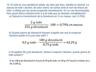 10. El iode és una substància sòlida, de color gris fosc, soluble en alcohol. La
solució de iode i alcohol, de color marró, es coneix amb el nom de tintura de
iode i s’utilitza per les seves propietats desinfectants. En un vas de precipitats
hem posat 250 g d’alcohol amb 2 g de iode que es dissolen completament.
a) Calcula la concentració de la dissolució en % en massa. (sol: 0,79%)
2 𝑔 𝑖𝑜𝑑𝑒
252 𝑔 𝑑𝑖𝑠𝑠𝑜𝑙𝑢𝑐𝑖ó
· 100 = 0,79% 𝑒𝑛 𝑚𝑎𝑠𝑠𝑎
b) Quants grams de dissolució haurem d’agafar per què al evaporar
l’alcohol quedin 0,5 g de iode sòlid ?
0,5 𝑔 𝑖𝑜𝑑𝑒 ·
100 𝑔 𝑑𝑖𝑠𝑠𝑜𝑙𝑢𝑐𝑖ó
0,79 𝑔 𝑖𝑜𝑑𝑒
= 63,29 𝑔
c) Si agafem 50 g de dissolució i deixem evaporar l’alcohol, quants grams de
iode queden?
Si en 100 g de dissolució hi hauria 0,79 g de iode, en 50 g n’hi haurà la meitat; és a
dir, 0,395 g.
 