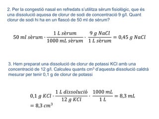 2. Per la congestió nasal en refredats s’utilitza sèrum fisiològic, que és
una dissolució aquosa de clorur de sodi de concentració 9 g/l. Quant
clorur de sodi hi ha en un flascó de 50 ml de sèrum?
50 𝑚𝑙 𝑠è𝑟𝑢𝑚 ·
1 𝐿 𝑠è𝑟𝑢𝑚
1000 𝑚𝐿 𝑠è𝑟𝑢𝑚
·
9 𝑔 𝑁𝑎𝐶𝑙
1 𝐿 𝑠è𝑟𝑢𝑚
= 0,45 𝑔 𝑁𝑎𝐶𝑙
3. Hem preparat una dissolució de clorur de potassi KCl amb una
concentració de 12 g/l. Calculeu quants cm3 d’aquesta dissolució caldrà
mesurar per tenir 0,1 g de clorur de potassi
0,1 𝑔 𝐾𝐶𝑙 ·
1 𝐿 𝑑𝑖𝑠𝑠𝑜𝑙𝑢𝑐𝑖ó
12 𝑔 𝐾𝐶𝑙
·
1000 𝑚𝐿
1 𝐿
= 8,3 𝑚𝐿
= 8,3 𝑐𝑚3
 