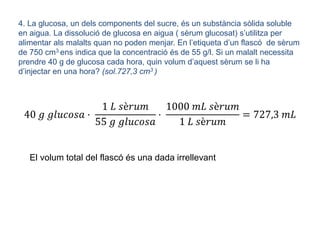 4. La glucosa, un dels components del sucre, és un substància sòlida soluble
en aigua. La dissolució de glucosa en aigua ( sèrum glucosat) s’utilitza per
alimentar als malalts quan no poden menjar. En l’etiqueta d’un flascó de sèrum
de 750 cm3 ens indica que la concentració és de 55 g/l. Si un malalt necessita
prendre 40 g de glucosa cada hora, quin volum d’aquest sèrum se li ha
d’injectar en una hora? (sol.727,3 cm3 )
40 𝑔 𝑔𝑙𝑢𝑐𝑜𝑠𝑎 ·
1 𝐿 𝑠è𝑟𝑢𝑚
55 𝑔 𝑔𝑙𝑢𝑐𝑜𝑠𝑎
·
1000 𝑚𝐿 𝑠è𝑟𝑢𝑚
1 𝐿 𝑠è𝑟𝑢𝑚
= 727,3 𝑚𝐿
El volum total del flascó és una dada irrellevant
 