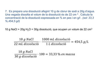 7. Es prepara una dissolució afegint 10 g de clorur de sodi a 20g d’aigua.
Una vegada dissolta el volum de la dissolució és de 22 cm 3 . Calcula la
concentració de la dissolució expressada en % en pes i en g/l . (sol: 33,3
%,454,5 g/l)
10 g NaCl + 20g H2O = 30g dissolució, que ocupen un volum de 22 cm3
10 𝑔 𝑁𝑎𝐶𝑙
22 𝑚𝐿 𝑑𝑖𝑠𝑠𝑜𝑙𝑢𝑐𝑖ó
·
1000 𝑚𝐿 𝑑𝑖𝑠𝑠𝑜𝑙𝑢𝑐𝑖ó
1 𝐿 𝑑𝑖𝑠𝑠𝑜𝑙𝑢𝑐𝑖ó
= 454,5 𝑔/𝐿
10 𝑔 𝑁𝑎𝐶𝑙
30 𝑔 𝑑𝑖𝑠𝑠𝑜𝑙𝑢𝑐𝑖ó
· 100 = 33,33 % 𝑒𝑛 𝑚𝑎𝑠𝑠𝑎
 
