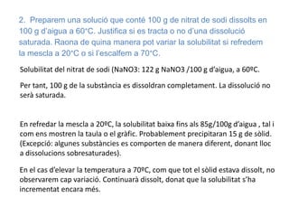 2. Preparem una solució que conté 100 g de nitrat de sodi dissolts en
100 g d’aigua a 60°C. Justifica si es tracta o no d’una dissolució
saturada. Raona de quina manera pot variar la solubilitat si refredem
la mescla a 20°C o si l’escalfem a 70°C.
Solubilitat del nitrat de sodi (NaNO3: 122 g NaNO3 /100 g d’aigua, a 60ºC.
Per tant, 100 g de la substància es dissoldran completament. La dissolució no
serà saturada.
En refredar la mescla a 20ºC, la solubilitat baixa fins als 85g/100g d’aigua , tal i
com ens mostren la taula o el gràfic. Probablement precipitaran 15 g de sòlid.
(Excepció: algunes substàncies es comporten de manera diferent, donant lloc
a dissolucions sobresaturades).
En el cas d’elevar la temperatura a 70ºC, com que tot el sòlid estava dissolt, no
observarem cap variació. Continuarà dissolt, donat que la solubilitat s’ha
incrementat encara més.
 