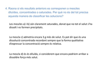 4. Raona si els resultats anteriors es corresponen a mescles
diluïdes, concentrades o saturades. Per què no és del tot precisa
aquesta manera de classificar les solucions?
Les mescles a) i b) són clarament saturades, donat que no tot el solut s’ha
dissolt i es formen precipitats.
La mescla c) admetria encara 3 g més de solut. Es pot dir que és una
dissolució concentrada recordant sempre que la forma qualitativa
d’expressar la concentració sempre és relativa.
La mescla d) és és diluïda, si considerem que encara podriem arribar a
dissoldre força més solut.
 