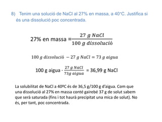 8) Tenim una solució de NaCl al 27% en massa, a 40°C. Justifica si
és una dissolució poc concentrada.
La solubilitat de NaCl a 40ºC és de 36,5 g/100 g d’aigua. Com que
una dissolució al 27% en massa conté gairebé 37 g de solut sabem
que serà saturada (fins i tot haurà precipitat una mica de solut). No
és, per tant, poc concentrada.
 