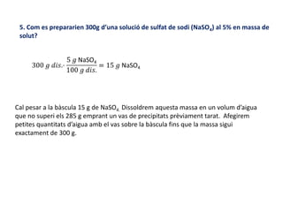 5. Com es prepararien 300g d’una solució de sulfat de sodi (NaSO4) al 5% en massa de
solut?
Cal pesar a la bàscula 15 g de NaSO4. Dissoldrem aquesta massa en un volum d’aigua
que no superi els 285 g emprant un vas de precipitats prèviament tarat. Afegirem
petites quantitats d’aigua amb el vas sobre la bàscula fins que la massa sigui
exactament de 300 g.
 