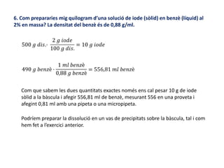 6. Com prepararies mig quilogram d’una solució de iode (sòlid) en benzè (líquid) al
2% en massa? La densitat del benzè és de 0,88 g/ml.
Com que sabem les dues quantitats exactes només ens cal pesar 10 g de iode
sòlid a la bàscula i afegir 556,81 ml de benzè, mesurant 556 en una proveta i
afegint 0,81 ml amb una pipeta o una micropipeta.
Podríem preparar la dissolució en un vas de precipitats sobre la bàscula, tal i com
hem fet a l’exercici anterior.
 