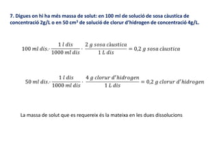 7. Digues on hi ha més massa de solut: en 100 ml de solució de sosa càustica de
concentració 2g/L o en 50 cm3 de solució de clorur d’hidrogen de concentració 4g/L.
La massa de solut que es requereix és la mateixa en les dues dissolucions
 