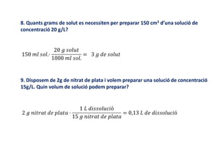 8. Quants grams de solut es necessiten per preparar 150 cm3 d’una solució de
concentració 20 g/L?
9. Disposem de 2g de nitrat de plata i volem preparar una solució de concentració
15g/L. Quin volum de solució podem preparar?
 