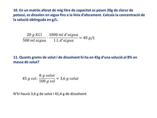 10. En un matràs aforat de mig litre de capacitat es posen 20g de clorur de
potassi, es dissolen en aigua fins a la línia d’aforament. Calcula la concentració de
la solució obtinguda en g/L.
11. Quants grams de solut i de dissolvent hi ha en 45g d’una solució al 8% en
massa de solut?
N’hi haurà 3,6 g de solut i 41,4 g de dissolvent
 
