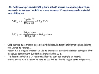 12. Explica com prepararies 500 g d’una solució aquosa que contingui un 5% en
massa de sal comuna i un 20% en massa de sucre. Fes un esquema del material
que utilitzaries.
• Cal pesar les dues masses del solut amb la bàscula, tarant prèviament els recipients
(ex. Vidres de rellotge).
• Pesem 375 g d’aigua emprant un vas de precipitats prèviament tarat i barregem amb
els soluts, comprovant que la massa total és de 500 g.
• Traslladem la solució a un recipient adequat, com per exemple un matràs
aforat, encara que el volum no serà de 500 ml, donat que l’aigua conté força soluts.
 