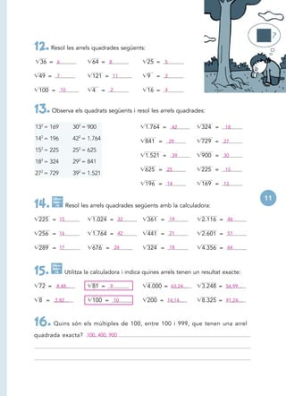 12. Resol les arrels quadrades següents:
  36 = 6                  64 = 8                25 = 5

 49 = 7                   121 = 11              9   = 3

 100 = 10                 4     = 2             16 = 4


13. Observa els quadrats següents i resol les arrels quadrades:
132 = 169         302 = 900                    1.764 = 42             324 =     18

142 = 196         422 = 1.764                  841 =      29          729 = 27
  2                 2
15 = 225          25 = 625
                                               1.521 = 39             900 = 30
182 = 324         292 = 841
                                               625 = 25               225 =     15
272 = 729         392 = 1.521
                                               196 = 14               169 = 13

      Calcu-                                                                              11
14.   lado -
        ra     Resol les arrels quadrades següents amb la calculadora:

 225 = 15                 1.024 = 32            361 = 19               2.116 = 46

 256 = 16                 1.764 = 42            441 = 21               2.601 = 51

 289 = 17                 676 = 26              324 = 18               4.356 = 66

      Calcu-

15.   lado -
        ra     Utilitza la calculadora i indica quines arrels tenen un resultat exacte:

 72 = 8,48…               81 = 9                4.000 = 63,24…         3.248 = 56,99…

 8 = 2,82…                100 = 10              200 = 14,14…           8.325 = 91,24…



16. Quins són els múltiples de 100, entre 100 i 999, que tenen una arrel
quadrada exacta? 100, 400, 900
 