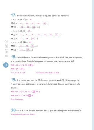 17. Troba el mínim comú múltiple d’aquests parells de nombres:
            • m. c. m. (6, 10) =               30

            M(6) =       6    ,       12 ,          18   ,     24   ,   30 …

            M(10) =       10 ,         20 ,          30 , …

            • m. c. m. (3, 7) = 21
            M(3) =       3    ,       6    ,        9    ,     12 ,     15 ,    18 ,    21 …

            M(7) =       7    ,       14 ,          21 …
 Unitat 2




            • m. c. m. (8, 12) = 24
            M(8) =       8    ,       16 ,          24 …

            M(12) =      12       ,       24 …




            18. L’Anna i l’Arnau fan servir el Messenger cada 3 i cada 7 dies, respectivament,
            a la mateixa hora. Si avui s’han pogut comunicar, quan ho tornaran a fer?

12          M(3) = {3, 6, 9, 12, 15, 18, 21…}

            M(7) = {7, 14, 21…}

            m. c. m. (3, 7) = 21                             Ho tornaran a fer d’aquí 21 dies.



            19. A la classe som més de 20 alumnes, però menys de 30. Si fem grups de
            4 alumnes no en sobra cap, i si els fem de 3, tampoc. Quants alumnes som a la

            classe?

            M(3) = {3, 6, 9, 12, 15, 18, 21, 24, 27…}

            M(4) = {4, 8, 12, 16, 20, 24, 28…}

            Som 24 alumnes.




            20. Si el m. c. m. de dos nombres és 45, quin serà el següent múltiple comú?
            El següent múltiple comú serà 90.
 