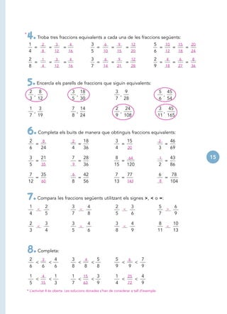 *
    4. Troba tres fraccions equivalents a cada una de les fraccions següents:
     1   2   3    4                              3   6    9    12                       5   10   15   20
       =   =    =                                  =    =    =                            =    =    =
     4   6
         8   6
             12   6
                  16                             5   6
                                                     10   6
                                                          15   6
                                                               20                       6   6
                                                                                            12   6
                                                                                                 18   6
                                                                                                      24

     2   1   3                  4                3   6    9    12                       2   4    6    8
       =   =                =                      =    =    =                            =    =    =
     8   6
         4    6
             12                 6
                                16               7   6
                                                     14   6
                                                          21   6
                                                               28                       9   6
                                                                                            18   6
                                                                                                 27   6
                                                                                                      36



    5. Encercla els parells de fraccions que siguin equivalents:
     2 8                            3 18                      3 9                            5 45
      ,                              ,                         ,                              ,
     3 12                           5 30                      7 28                           6 54

     1 3                            7 14                      2   24                         3   45
      ,                              ,                          ,                              ,
     7 19                           8 24                      9 108                          11 165


    6. Completa els buits de manera que obtinguis fraccions equivalents:
     2    8                         2       18                3   15                         2       46
       =                                =                       =                                =
     6   24                         4       36                4   10
                                                                  20                         3       69

     3   21                         7   28                   8     64                        1       43    15
       =                              =                         =                                =
     5   19
         35                         8
                                    9   36                   15   120                        2       86

    7    35                         6       42               7    77                         6    78
       =                                =                       =                               =
    12   19
         60                         8       56               13   10
                                                                  143                        11
                                                                                              8   104


    7. Compara les fraccions següents utilitzant els signes >, < o =:
     1          2                   3        4                2          3                   5        6
          <                             <                          <                             >
     4          5                   7        8                5          6                   7        9

     2          3                   3        4                3          4                   8    10
          <                             <                          <                            <
     3          4                   5        6                8          9                   11   13



    8. Completa:
     2   3   4                      3   4   5                 5   6   7
       <   <                          <   <                     <   <
     6   6   6                      8   8   8                 9   9   9

     1    4   1                     1   15   3                1   25   4
       <    <                         <    <                    <    <
     5   6
         15   3                     7   6
                                        63   9                4   6
                                                                  72   9
    * L’activitat 4 és oberta. Les solucions donades s’han de considerar a tall d’exemple.
 