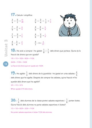 17. Calcula i simplifica:
             3   5   41                       3   2   1   7
               +   =                            +   +   =
             4   7   28                       9   4   3   6


             7   2   4                        4   2   5
               –   =                            –   =
             9   6   9                        8   9   8


             7      2   7                     4     2   1
                      =                               =
             4      3   6                     8     9   9
 Unitat 3




             4   3   2                        4     4
               :   =                            :3=
             8   4   3                        7     21


                                                        1   1
            18. He anat a comprar i he gastat           8
                                                          i
                                                            3
                                                              dels diners que portava. Quina és la

            fracció de diners que em queda?
            1/8 + 1/3 = 3/24 + 8/24 = 11/24

            24/24 – 11/24 = 13/24
18
            La fracció de diners que em queda són 13/24.



                              1                                                          2
            19. He agafat     3
                                 dels diners de la guardiola i he gastat en unes sabates
                                                                                         5
            dels diners que he agafat. Després de comprar les sabates, quina fracció m’ha

            quedat dels diners que he agafat?
            3/5   1/3 = 3/15

            M’han quedat 3/15 dels diners.




                    1                                                        1
            20.     3
                       dels alumnes de la classe porten sabates esportives i
                                                                             8
                                                                               porten botes.

            Quina fracció dels alumnes no porta sabates esportives ni botes?
            1/3 + 1/8 = 8/24 + 3/24 = 11/24

            No porten sabates esportives ni botes 11/24 dels alumnes.
 