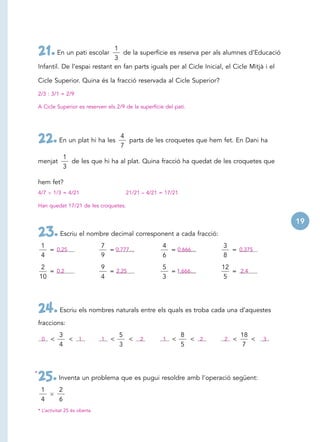 1
    21. En un pati escolar       3
                                    de la superfície es reserva per als alumnes d’Educació

    Infantil. De l’espai restant en fan parts iguals per al Cicle Inicial, el Cicle Mitjà i el

    Cicle Superior. Quina és la fracció reservada al Cicle Superior?

    2/3 : 3/1 = 2/9

    A Cicle Superior es reserven els 2/9 de la superfície del pati.




                                          4
    22. En un plat hi ha les              7
                                            parts de les croquetes que hem fet. En Dani ha

                  1
    menjat          de les que hi ha al plat. Quina fracció ha quedat de les croquetes que
                  3

    hem fet?
    4/7    1/3 = 4/21                      21/21 – 4/21 = 17/21

    Han quedat 17/21 de les croquetes.


                                                                                                 19
    23. Escriu el nombre decimal corresponent a cada fracció:
     1                            7                      4                 3
       = 0,25                       = 0,777…               = 0,666…          = 0,375
     4                            9                      6                 8
    2                             9                      5                12
       = 0,2                        = 2,25                 = 1,666…          = 2,4
    10                            4                      3                5




    24. Escriu els nombres naturals entre els quals es troba cada una d’aquestes
    fraccions:
              3                           5                       8              18
     0    <     < 1               1   <     <   2        1   <      < 2    2 <      <   3
              4                           3                       5              7



*
    25. Inventa un problema que es pugui resoldre amb l’operació següent:
     1        2
     4        6
    * L’activitat 25 és oberta.
 