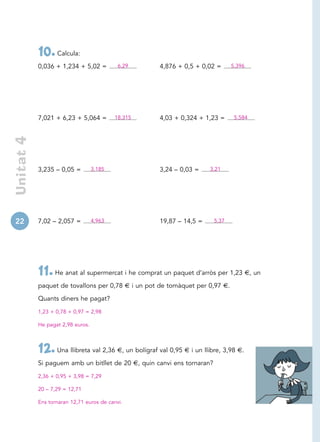 10. Calcula:
            0,036 + 1,234 + 5,02 =          6,29      4,876 + 0,5 + 0,02 =      5,396




            7,021 + 6,23 + 5,064 =         18,315     4,03 + 0,324 + 1,23 =      5,584
 Unitat 4




            3,235 – 0,05 =         3,185              3,24 – 0,03 =     3,21




22          7,02 – 2,057 =         4,963              19,87 – 14,5 =     5,37




            11. He anat al supermercat i he comprat un paquet d’arròs per 1,23 €, un
            paquet de tovallons per 0,78 € i un pot de tomàquet per 0,97 €.

            Quants diners he pagat?

            1,23 + 0,78 + 0,97 = 2,98

            He pagat 2,98 euros.



            12. Una llibreta val 2,36 €, un bolígraf val 0,95 € i un llibre, 3,98 €.
            Si paguem amb un bitllet de 20 €, quin canvi ens tornaran?

            2,36 + 0,95 + 3,98 = 7,29

            20 – 7,29 = 12,71

            Ens tornaran 12,71 euros de canvi.
 
